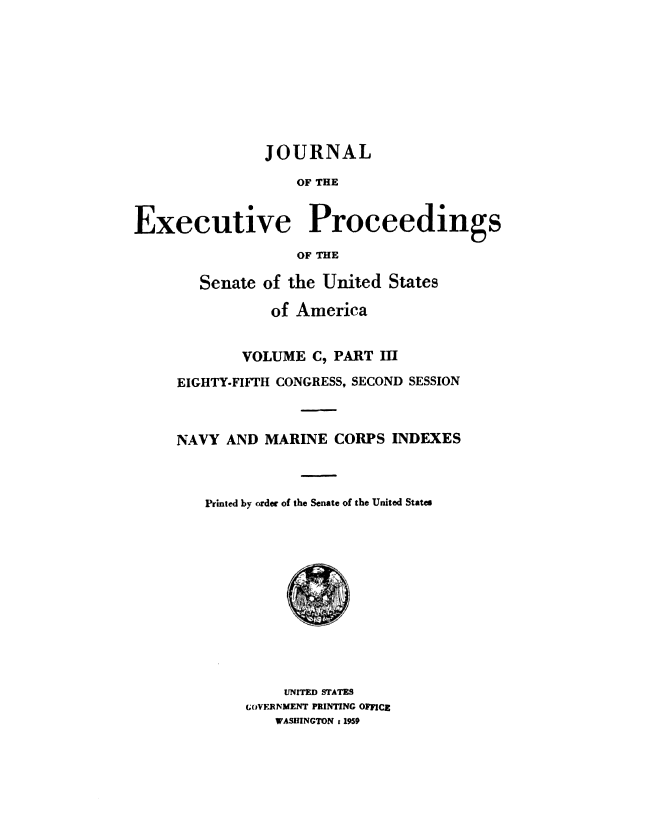 handle is hein.congrec/jexpsenusa0133 and id is 1 raw text is: 









               JOURNAL

                   OF THE


Executive Proceedings
                   OF THE


   Senate of the United States

           of America


        VOLUME C, PART III

EIGHTY-FIFTH CONGRESS, SECOND SESSION



NAVY AND MARINE CORPS INDEXES



   Printed by order of the Senate of the United States


    UNITED STATES
GOVFRNMENT PRINTING OFFICE
   WASHINGTON t 1959


