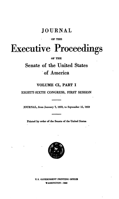 handle is hein.congrec/jexpsenusa0134 and id is 1 raw text is: 







               JOURNAL

                   -  OF THE


Executive Proceedings

                   OF THE

       Senate of the United States

               'of America


            VOLUME CI PART I

     EIGHTY-SIXTH CONGRESS, FIRST SESSION



     JOURNAL, from January 7, 1959, to September 15, 1959



        Printed by order of the Senate of the United States


U.S. GOVERNMENT PRINTING OFFICE
     WASHINGTON: 1960


