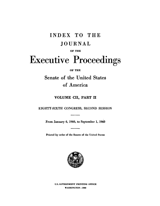 handle is hein.congrec/jexpsenusa0137 and id is 1 raw text is: 








         INDEX TO THE

              JOURNAL
                  OF THE


Executive Proceedings

                  OF THE


   Senate of the United States

           of America


       VOLUME   CH, PART II


EIGHTY-SIXTH CONGRESS, SECOND SESSION


   From January 6, 1960, to September 1, 1960


   Printed by order of the Senate of the United ;State8


U.S. GOVERNMENT PRINTING OFFICE
     WASHINGTON : 1960


