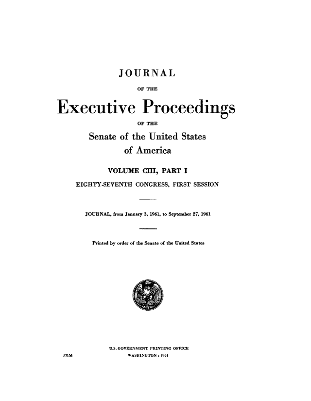 handle is hein.congrec/jexpsenusa0138 and id is 1 raw text is: 











                JOURNAL

                     OF THE



Executive Proceedings

                     OF THE

        Senate of the United States

                 ,of America


             VOLUME CHI, PART I

     EIGHTY-SEVENTH CONGRESS, FIRST SESSION




       JOURNAL, from January 3, 1961, to September 27, 1961




         Printed by order of the Senate of the United States


U.S. GOVERNMENT PRINTING OFFICE
     WASHINGTON : 1961


5f106,


