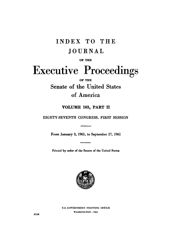 handle is hein.congrec/jexpsenusa0139 and id is 1 raw text is: 








         INDEX 'TO THE

              JOURNAL

                   OF THE


Executive Proceedngs

                   OFTIE

       Senate of the United States

                of America


            VOLUME 103, PART II

    EIGHTY-SEVENTH CONGRESS, FIRST SESSION



       From January, 3, 1961, to September 27,, 1961



       Printed by order of the Senate of' the United States


U.S. GOVERNMENT PRINTING OFFICE
     WASHINGTON: 1961


57106


