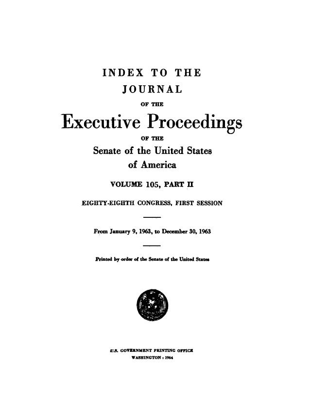 handle is hein.congrec/jexpsenusa0143 and id is 1 raw text is: 








          INDEX TO THE

              JOURNAL

                   OF THE


Executive Proceedings
                   OF THE


   Senate of the United States

           of America

       VOLUME 105, PART II

EIGHTY-EIGHTH CONGRESS, FIRST SESSION


   From January 9, 1963, to December 30, 1963


   Printed by woder of the Senate of the United States


S.. GOVERNMENT PRINTING OFFICE
     WASHINGTON : 1964


