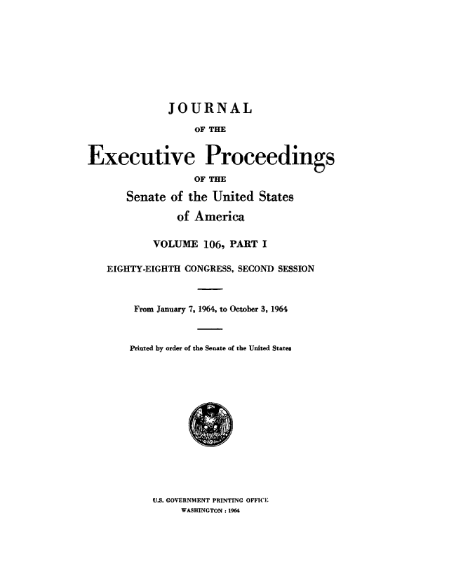 handle is hein.congrec/jexpsenusa0144 and id is 1 raw text is: 










              JOURNAL

                   OF' THE


Executive Proceedings

                  OF THE

       Senate of the United States

               of America


           VOLUME 10'6, PART I

   EIGHTY-EIGHTH CONGRESS, SECOND SESSION



        From January 7, 1964, to October 3, 1964



        Printed by order of the Senate of the United States















           U.S. GOVERNMENT PRINTING OFFICE
                WASHINGTON: 1964


