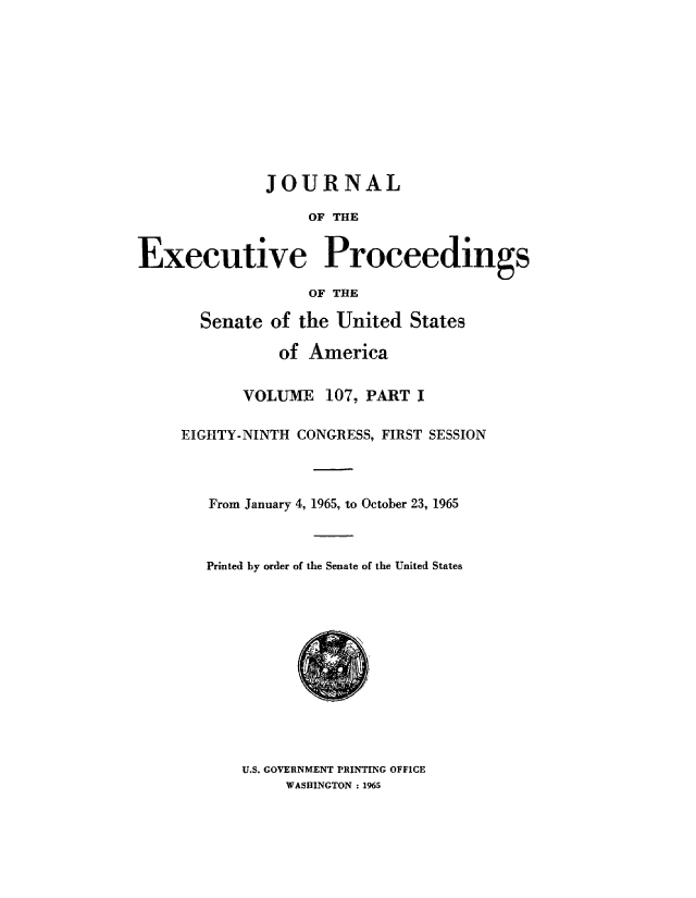 handle is hein.congrec/jexpsenusa0146 and id is 1 raw text is: 











              JOURNAL

                   OF THE


Executive Proceedings

                   OF THE


  Senate ,of the United States

           of America


       VOLUME   107, PART I

EIGHTY-NINTH CONGRESS, FIRST SESSION



   From January 4, 1965, to October 23, 1965



   Printed by order of the Senate of the United States


U.S. GOVERNMENT PRINTING OFFICE
     WASHINGTON : 1,965


