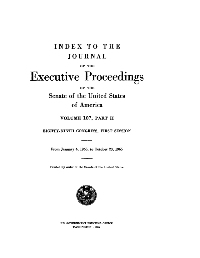 handle is hein.congrec/jexpsenusa0147 and id is 1 raw text is: 









         INDEX TO THE

              JOURNAL

                  OF' THE


Executive Proceedings

                  OF THE


  Senate of the United States

          of America


      VOLUME 107, PART II


EIGHTY-NINTH CONGRESS, FIRST SESSION



   From January 4, 1965, to October 23, 19'65



   Printed by order of the Senate of the United States


U.S. GOVERNMENT PRINTING OFFICE
    WASHINGTON ; 1965


