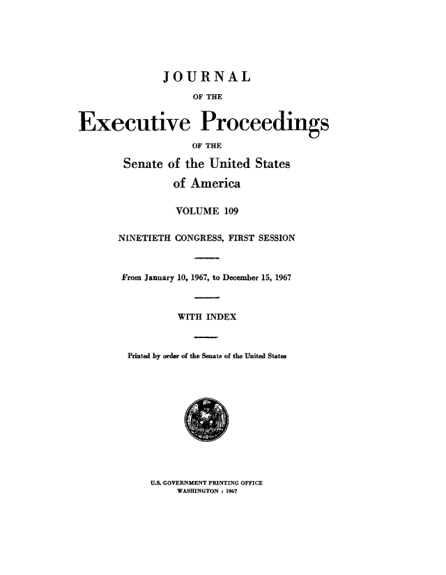 handle is hein.congrec/jexpsenusa0150 and id is 1 raw text is: 






               JOURNAL

                    OF THE


Executive Proceedings

                    OF' THE


Senate of the United States,

          of America


          VOLUME 109


NINETIETH CONGRESS, FIRST SESSION



From January 10, 19,67, to December 15, 1967



          WITH INDEX



  Printed by order of the Senate of the United States


U.S. GOVERNMENT PRINTING ,OFFICE
     WASHINGTON ; 1967


