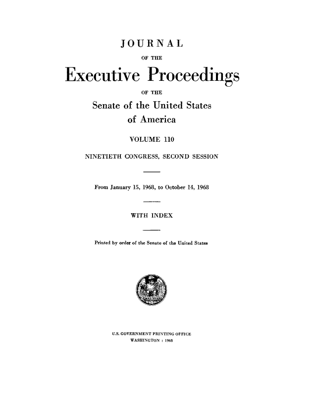 handle is hein.congrec/jexpsenusa0151 and id is 1 raw text is: 





              JOURNAL

                   OF THE


Executive Proceedings

                   OF THE


  Senate of the United States

           of America


           VOLUME 110

NINETIETH CONGRESS, SECOND SESSION



  From January 15, 1968, to October 14, 1968



           WITH INDEX



  Printedi by order of the Senate of the United States


U.S. GOVERNMENT PRINTING OFFICE
    WASHINGTON : 1968



