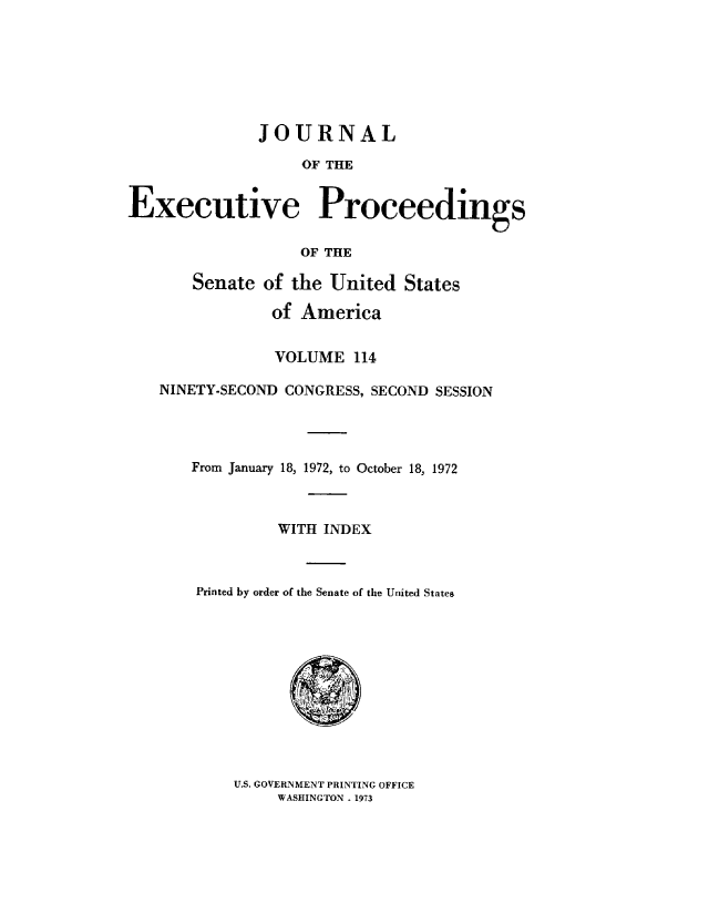 handle is hein.congrec/jexpsenusa0155 and id is 1 raw text is: 







              JOURNAL

                   OF THE


Executive Proceedings

                   OF THE

       Senate of the United States

                of America


                VOLUME 114

   NINETY-SECOND CONGRESS, SECOND SESSION




       From January 18, 1972, to October 18, 1972



                WITH INDEX



       Printed by order of the Senate of the United States


U.S. GOVERNMENT PRINTING OFFICE
     WASHINGTON . 1973


