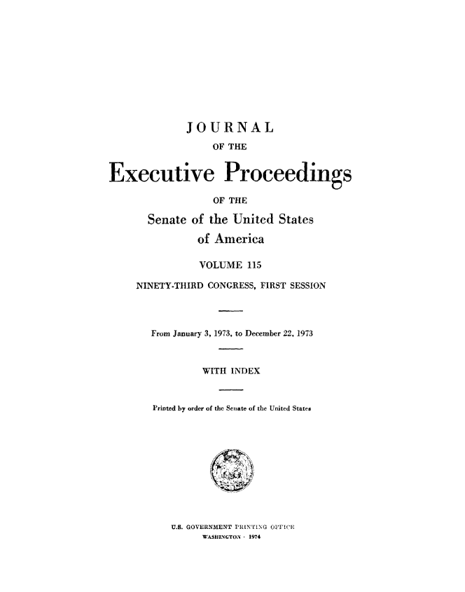handle is hein.congrec/jexpsenusa0156 and id is 1 raw text is: 











             JOURNAL

                  OF THE


Executive Proceedings

                  OF THE


  Senate of the United States

           of America

           VOLUME 115

NINETY-THIRD CONGRESS, FIRST SESSION




   From January 3, 1973, to December 22, 1973



           WITH INDEX



   Printed by order of the Senate of the United States


U.S. GOVERNMENT PRINTING OFI'CE
     WASHINGTON - 1974


