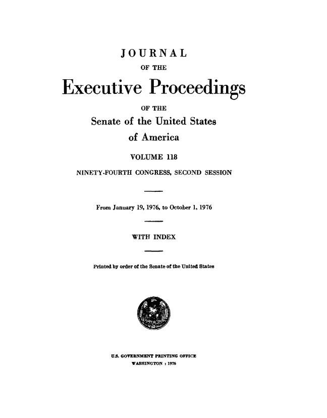 handle is hein.congrec/jexpsenusa0159 and id is 1 raw text is: 





              JOURNAL

                  OF THE


Executive Proceedings

                  OF THE

       Senate of the United States

               of America

               VOLUME 118

   NINETY-FOURTH CONGRESS, SECOND SESSION




        From January 19, 19'76, to October 1, 1976



                WITH INDEX



       Printed, by order of the Senate of the United States


U.S. GOVERNMENT PRINTING OFFICE
     WASHINGTON :1976


