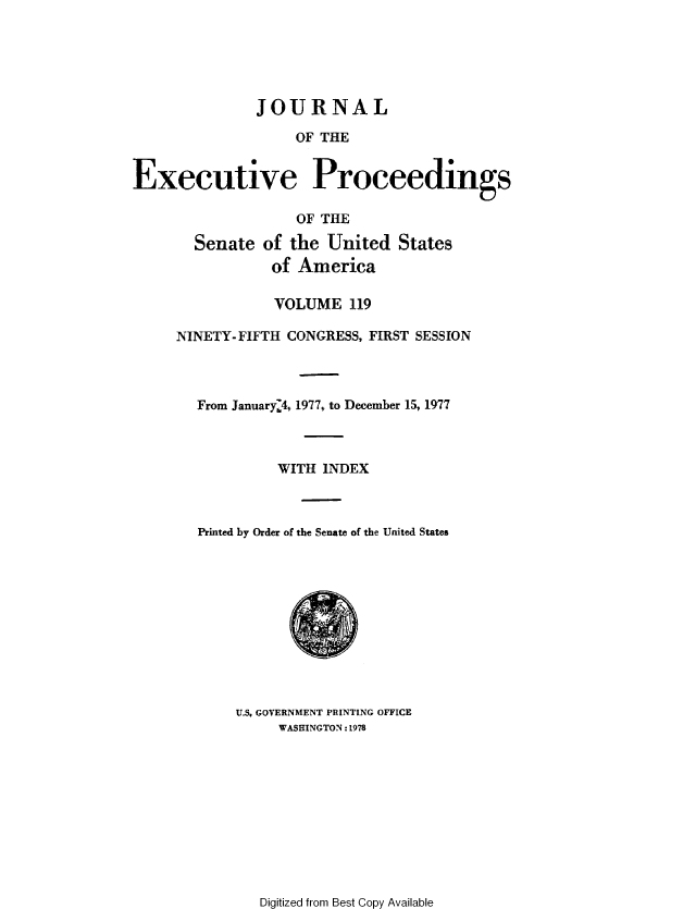handle is hein.congrec/jexpsenusa0160 and id is 1 raw text is: 





               JOURNAL

                   OF THE


Executive Proceedings

                   OF THE

       Senate of the United States
                of America

                VOLUME 119

     NINETY-FIFTH CONGRESS, FIRST SESSION



        From January:4,, 1977, to December 15, 1977



                 WITH INDEX



        Printed by Order of the Senate of the United States











            U.S. GOVERNMENT PRINTING OFFICE
                 WASHINGTON :1978


Digitized from Best Copy Available


