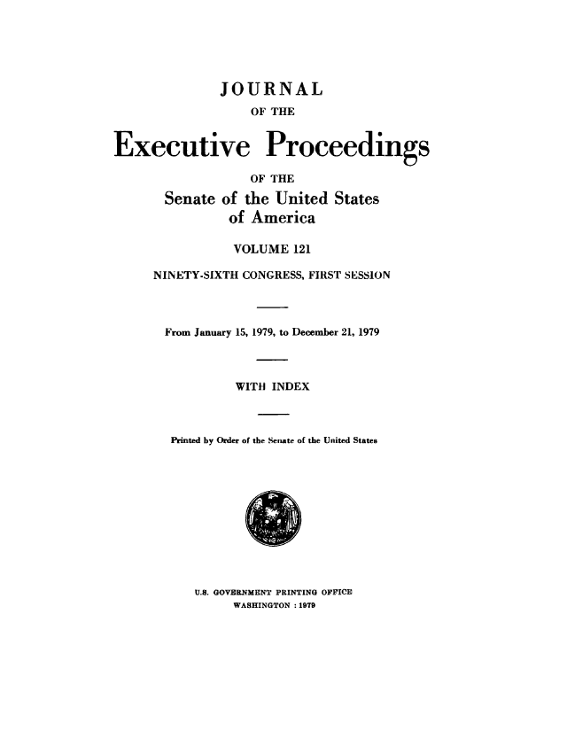 handle is hein.congrec/jexpsenusa0162 and id is 1 raw text is: 





              JOURNAL
                   OF THE


Executive Proceedings

                   OF THE

       Senate of the United States
                of America

                VOLUME 121

     NINETY-SIXTH CONGRESS, FIRST SESSION



       From January 15, 1979, to December 21, 1979



                 WITH INDEX



        Printed by Order of the Senate of the United States


U.S. GOVERNMENT PRINTING OFFICE
     WASHINGTON :1979


