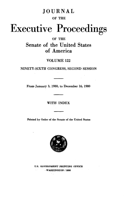 handle is hein.congrec/jexpsenusa0163 and id is 1 raw text is: 

              JOURNAL
                  OF THE


Executive Proceedings

                  OF THE

       Senate of the United States
               of America

               VOLUME 122

    NINETY-SIXTH CONGRESS, SECOND SESSION



       Ffom-January 3, 1980, to December 16, 1980



                WITH INDEX



       Printed by Order of the Senate of the United States


U.S. GOVERNM NT PfIlkTItNG oFFICE
     WASHINGThN:10


