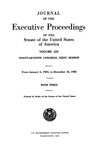 handle is hein.congrec/jexpsenusa0164 and id is 1 raw text is: 


              JOURNAL
                  OF THE


Executive Proceedings

                  OF THE
       Senate of the United States
               of America

               VOLUME 123

    NINETY-SEVENTH CONGRESS, FIRST SESSION



      From January 5, 1981, to December 16, 1981



                WITH INDEX


       Printed by Order of the Senate of the United States


U.S. GOVERNMENT PRINTING OFFICE
     WASHINGTON: 1982


