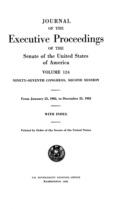 handle is hein.congrec/jexpsenusa0165 and id is 1 raw text is: 



               JOURNAL
                 OF THE


Executive Proceedings

                 OF THE

      Senate of the United States
               of America

               VOLUME 124

  NINETY-SEVENTH CONGRESS, SECOND SESSION



     From January 25, 1982, to December 23, 1982



                WITH INDEX



     Printed by Order of the Senate of the United States


U.S. GOVERNMENT PRINTING OFFICE
     WASHINGTON: 1983


