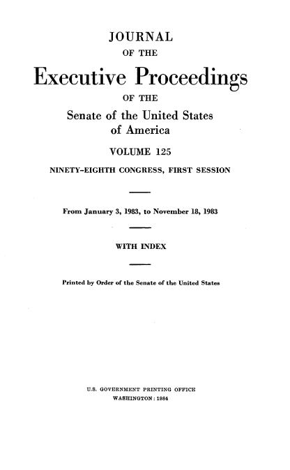 handle is hein.congrec/jexpsenusa0166 and id is 1 raw text is: 


              JOURNAL
                 OF THE


Executive Proceedings

                 OF THE

      Senate of the United States
               of America

               VOLUME 125

   NINETY-EIGHTH CONGRESS, FIRST SESSION



      From January 3, 1983, to November 18, 1983



                WITH INDEX


     Printed by Order of the Senate of the United States


U.S. GOVERNMENT PRINTING OFFICE
     WASHINGTON: 1984


