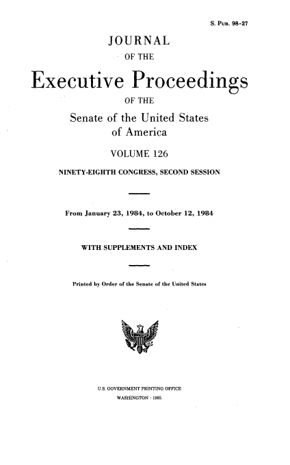 handle is hein.congrec/jexpsenusa0167 and id is 1 raw text is: 

S. Pua. 98-27


                JOURNAL
                    OF THE



Executive Proceedings

                    OF THE

        Senate of the United States

                 of America

                 VOLUME 126

      NINETY-EIGHTH CONGRESS, SECOND SESSION




      From January 23, 1984, to October 12, 1984



          WITH SUPPLEMENTS AND INDEX



          Printed by Order of the Senate of the United States


U.S. GOVERNMENT PRINTING OFFICE
    WASHINGTON: 1985


