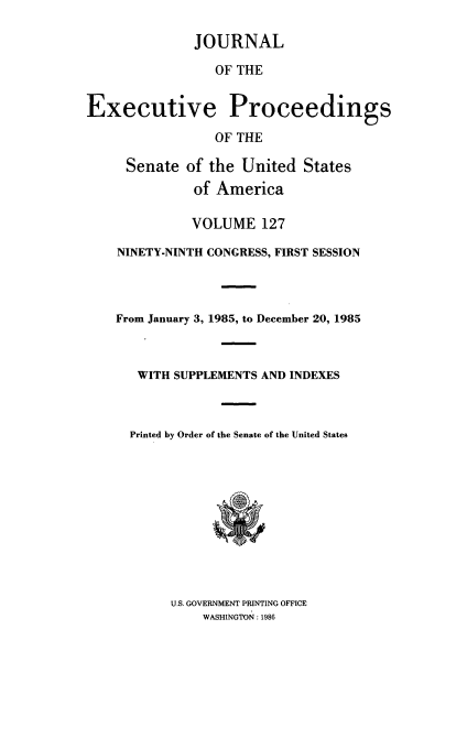 handle is hein.congrec/jexpsenusa0168 and id is 1 raw text is: 

              JOURNAL

                 OF THE


Executive Proceedings

                 OF THE

     Senate of the United States
              of America

              VOLUME 127

    NINETY-NINTH CONGRESS, FIRST SESSION



    From January 3, 1985, to December 20, 1985


WITH SUPPLEMENTS AND INDEXES



Printed by Order of the Senate of the United States


U.S. GOVERNMENT PRINTING OFFICE
    WASHINGTON : 1986


