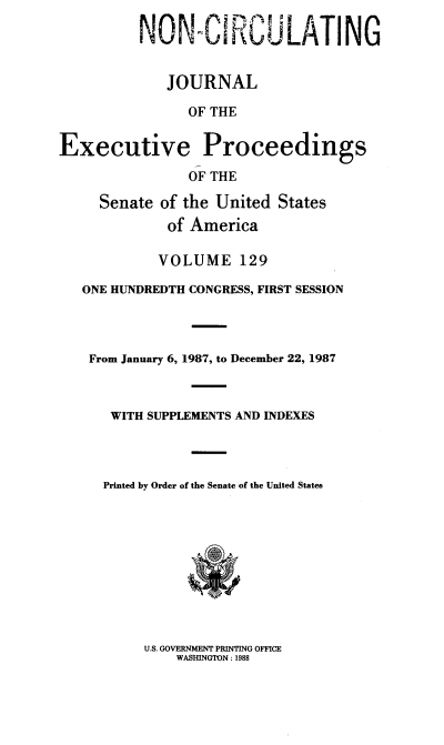 handle is hein.congrec/jexpsenusa0170 and id is 1 raw text is: 

          NON-CIRCULATING


             JOURNAL

                OF THE


Executive Proceedings

                OF THE

     Senate of the United States
             of America

             VOLUME 129

   ONE HUNDREDTH CONGRESS, FIRST SESSION




   From January 6, 1987, to December 22, 1987



      WITH SUPPLEMENTS AND INDEXES




      Printed by Order of the Senate of the United States


U.S. GOVERNMENT PRINTING OFFICE
    WASHINGTON: 1988


