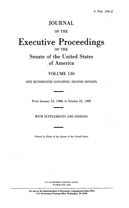handle is hein.congrec/jexpsenusa0171 and id is 1 raw text is: 

S. Pub. 100-2


                  JOURNAL

                     OF THE


Executive Proceedings
                     OF THE

       Senate of the United States

                  of America


                  VOLUME 130

    ONE HUNDREDTH CONGRESS, SECOND SESSION




        From January 25, 1988, to October 22, 1988



          WITH SUPPLEMENTS AND INDEXES





          Printed by Order of the Senate of the United States












               U.S. GOVERNMENT PRINTING OFFICE
                    WASHINGTON: 1989

      For sale by the Superintendent of Documents, Congressional Sales Office
          U.S. Government Printing Office, Washington, DC 20402


