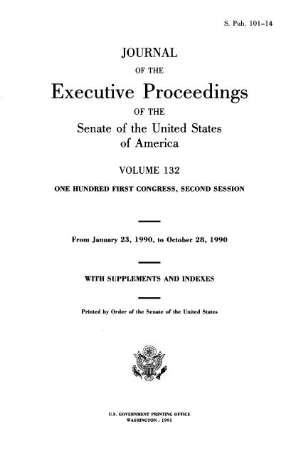 handle is hein.congrec/jexpsenusa0173 and id is 1 raw text is: 

S. Pub. 101-14


               JOURNAL

                  OF THE


Executive Proceedings

                  OF THE

      Senate of the United States

               of America


               VOLUME 132

 ONE HUNDRED FIRST CONGRESS, SECOND SESSION





    From January 23, 1990, to October 28, 1990




       WITH SUPPLEMENTS AND INDEXES



       Printed by Order of the Senate of the United States


U.S. GOVERNMENT PRINTING OFFICE
    WASHINGTON: 1991


