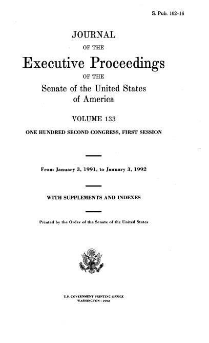 handle is hein.congrec/jexpsenusa0174 and id is 1 raw text is: 
S. Pub. 102-16


              JOURNAL

                  OF TUE


Executive Proceedings
                  OF THE

      Senate of the United States
               of America


               VOLUME 133

 ONE HUNDRED SECOND CONGRESS, FIRST SESSION





     From January 3, 1991, to January 3, 1992



       WITH SUPPLEMENTS AND INDEXES



     Printed by the Order of the Senate of the United States


U.S. GOVERNMENT PRINTING OFFICE
    WASHINGTON: 1992


