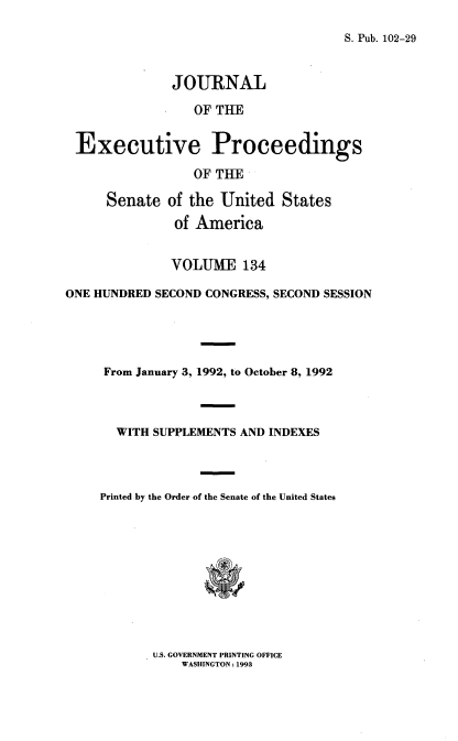 handle is hein.congrec/jexpsenusa0175 and id is 1 raw text is: 

S. Pub. 102-29


              JOURNAL

                 OF TUE


 Executive Proceedings

                 OF THE

      Senate of the United States
               of America


               VOLUME 134

ONE HUNDRED SECOND CONGRESS, SECOND SESSION




     From January 3, 1992, to October 8, 1992



       WITH SUPPLEMENTS AND INDEXES



     Printed by the Order of the Senate of the United States


U.S. GOVERNMENT PRINTING OFFICE
    WASHINGTON: 1993



