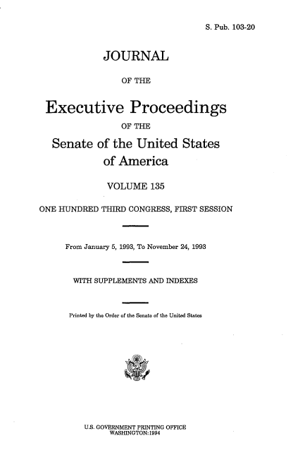 handle is hein.congrec/jexpsenusa0176 and id is 1 raw text is: 

S. Pub. 103-20


             JOURNAL

                 OF THE


 Executive Proceedings

                 OF THE

   Senate of the United States

             of America


             VOLUME 135

ONE HUNDRED THIRD CONGRESS, FIRST SESSION



     From January 5, 1993, To November 24, 1993



       WITH SUPPLEMENTS AN] INDEXES



       Printed by the Order of the Senate of the United States


U.S. GOVERNMENT PRINTING OFFICE
     WASHINGTON: 1994


