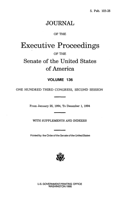 handle is hein.congrec/jexpsenusa0177 and id is 1 raw text is: 

S. Pub. 103-28


              JOURNAL


                  OF THE



  Executive Proceedings

                  OF THE

    Senate of the United States

              of America


              VOLUME 136


ONE HUNDRED THIRD CONGRESS, SECOND SESSION




      From January 25, 1994, To December 1, 1994



        WITH SUPPLEMENTS AND INDEXES



        Printed by the Orderof the Senate of the United States


U.S. GOVERNMENT PRINTING OFFICE
     WASHINGTON:1995


