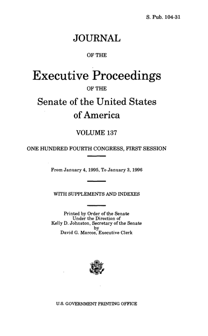 handle is hein.congrec/jexpsenusa0178 and id is 1 raw text is: 

S. Pub. 104-31


              JOURNAL

                  OF THE



  Executive Proceedings

                  OF THE

   Senate of the United States

              of America


              VOLUME 137

ONE HUNDRED FOURTH CONGRESS, FIRST SESSION


       From January 4, 1995, To January 3, 1996



       WITH SUPPLEMENTS AND INDEXES


           Printed by Order of the Senate
             Under the Direction of
       Kelly D. Johnston, Secretary of the Senate
                    by
          David G. Marcos, Executive Clerk


U.S. GOVERNMENT PRINTING OFFICE


