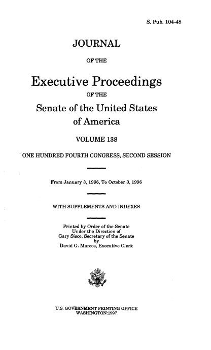 handle is hein.congrec/jexpsenusa0179 and id is 1 raw text is: 


S. Pub. 104-48


               JOURNAL

                   OF THE



   Executive Proceedings

                   OF THE

    Senate of the United States

               of America


               VOLUME 138

ONE HUNDRED FOURTH CONGRESS, SECOND SESSION



        From January 3, 1996, To October 3, 1996



        WITH SUPPLEMENTS AND INDEXES


            Printed by Order of the Senate
              Under the Direction of
          Gary Sisco, Secretary of the Senate
                     by
           David G. Marcos, Executive Clerk


U.S. GOVERNMENT PRINTING OFFICE
      WASHINGTON:1997


