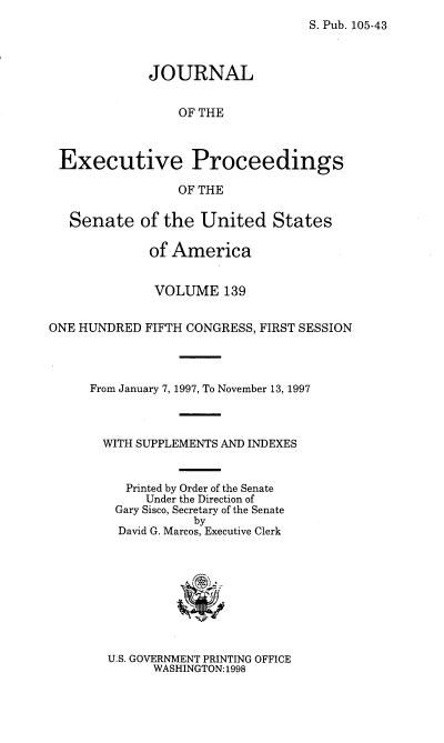 handle is hein.congrec/jexpsenusa0180 and id is 1 raw text is: 
S. Pub. 105-43


             JOURNAL


                 OF THE



 Executive Proceedings

                 OF THE

   Senate of the United States

             of America


             VOLUME 139


ONE HUNDRED FIFTH CONGRESS, FIRST SESSION




     From January 7, 1997, To November 13, 1997



       WITH SUPPLEMENTS AND INDEXES


          Printed by Order of the Senate
             Under the Direction of
         Gary Sisco, Secretary of the Senate
                   by
         David G. Marcos, Executive Clerk


U.S. GOVERNMENT PRINTING OFFICE
      WASHINGTON: 1998


