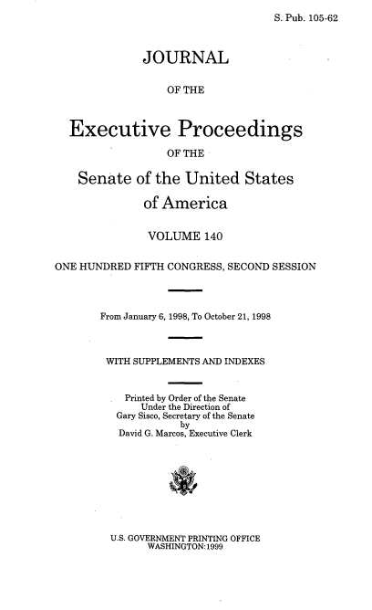 handle is hein.congrec/jexpsenusa0181 and id is 1 raw text is: 
S. Pub. 105-62


              JOURNAL


                  OF THE



  Executive Proceedings

                  OF THE

    Senate of the United States

              of America


              VOLUME 140


ONE HUNDRED FIFTH CONGRESS, SECOND SESSION



       From January 6, 1998, To October 21, 1998



       WITH SUPPLEMENTS AND INDEXES


           Printed by Order of the Senate
              Under the Direction of
          Gary Sisco, Secretary of the Senate
                    by
          David G. Marcos, Executive Clerk


U.S. GOVERNMENT PRINTING OFFICE
      WASHINGTON: 1999


