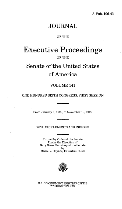 handle is hein.congrec/jexpsenusa0182 and id is 1 raw text is: 


S. Pub. 106-43


             JOURNAL


                 OF THE



 Executive Proceedings

                 OF THE

  Senate of the United States

             of America


             VOLUME 141


ONE HUNDRED SIXTH CONGRESS, FIRST SESSION




     From January 6, 1999, to November 19, 1999



       WITH SUPPLEMENTS AND INDEXES


          Printed by Order of the Senate
             Under the Direction of
         Gary Sisco, Secretary of the Senate
                   by
         Michelle Haynes, Executive Clerk


U.S. GOVERNMENT PRINTING OFFICE
      WASHINGTON:1999


