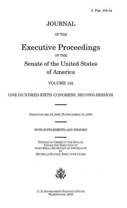 handle is hein.congrec/jexpsenusa0183 and id is 1 raw text is: 

S. Pub. 106-54


           JOURNAL


               OF THE



Executive Proceedings

               OF THE


       Senate of the United States

                  of America


                  VOLUME 142


ONE HUNDRED SIXTH CONGRESS, SECOND SESSION




          FROM JANUARY 24, 2000, To DECEMBER 15, 2000



            WITH SUPPLEMENTS AND INDEXES


              PRINTED BY ORDER OF THE SENATE
                UNDER THE DIRECTION OF
            GARY Sisco, SECRETARY OF THE SENATE
                       BY
             MICHELLE HAYNES, EXECUTIVE CLERK


U. S. GOVERNMENT PRINTING OFFICE
     WASHINGTON: 2000


