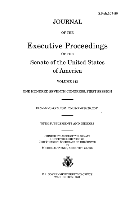 handle is hein.congrec/jexpsenusa0184 and id is 1 raw text is: 


S.Pub. 107-50


              JOURNAL


                  OF THE



  Executive Proceedings

                  OF THE

   Senate of the United States

              of America


                VOLUME 143


ONE HUNDRED SEVENTH CONGRESS, FIRST SESSION




      FROM JANUARY 3,2001, To DECEMBER 20,2001



        WITH SUPPLEMENTS AND INDEXES


          PRINTED BY ORDER OF THE SENATE
            UNDER THE DIRECTION OF
       JERI THOMSON, SECRETARY OF THE SENATE
                    BY
         MICHELLE HAYNES, ExEcuTIVE CLERK


U.S. GOVERNMENT PRINTING OFFICE
      WASHINGTON: 2001


