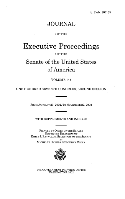 handle is hein.congrec/jexpsenusa0185 and id is 1 raw text is: 

S. Pub. 107-55


               JOURNAL


                   OF THE



   Executive Proceedings

                   OF THE

     Senate of the United States

               of America


                 VOLUME 144

ONE HUNDRED SEVENTH CONGRESS, SECOND SESSION



       FROM JANUARY 23, 2002, To NOVEMBER 22, 2002



         WITH SUPPLEMENTS AND INDEXES


           PRINTED BY ORDER OF THE SENATE
              UNDER THE DIRECTION OF
       EMILY J. REYNOLDS, SECRETARY OF THE SENATE
                     BY
          MICHELLE HAYNES, EXECUTIVE CLERK


U.S. GOVERNMENT PRINTING OFFICE
      WASHINGTON: 2002


