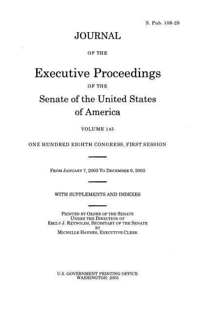 handle is hein.congrec/jexpsenusa0186 and id is 1 raw text is: 


S. Pub. 108-28


             JOURNAL


                 OF THE



  Executive Proceedings

                 OF THE


   Senate of the United States

             of America


               VOLUME 145


ONE HUNDRED EIGHTH CONGRESS, FIRST SESSION




      FROM JANUARY 7, 2003 To DECEMBER 9, 2003



        WITH SUPPLEMENTS AND INDEXES


        PRINTED BY ORDER OF THE SENATE
            UNDER THE DIRECTION OF
      EMILY J. REYNOLDS, SECRETARY OF THE SENATE
                   BY
        MICHELLE HAYNES, EXECUTIVE CLERK


U.S. GOVERNMENT PRINTING OFFICE
      WASHINGTON: 2003


