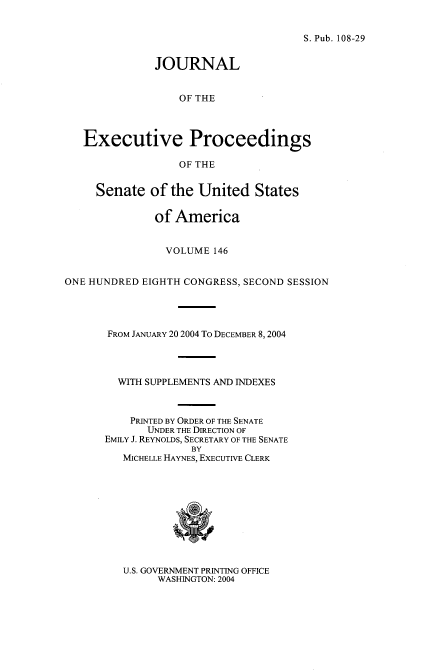 handle is hein.congrec/jexpsenusa0187 and id is 1 raw text is: 


S. Pub. 108-29


              JOURNAL


                  OF THE



   Executive Proceedings

                  OF THE


     Senate of the United States

              of America


                VOLUME 146


ONE HUNDRED EIGHTH CONGRESS, SECOND SESSION




       FROM JANUARY 20 2004 To DECEMBER 8, 2004




       WITH SUPPLEMENTS AND INDEXES



          PRINTED BY ORDER OF THE SENATE
             UNDER THE DIRECTION OF
      EMILY J. REYNOLDS, SECRETARY OF THE SENATE
                    BY
         MfICHELLE HAYNES, EXECUTIVE CLERK


U.S. GOVERNMENT PRINTING OFFICE
      WASHINGTON: 2004


