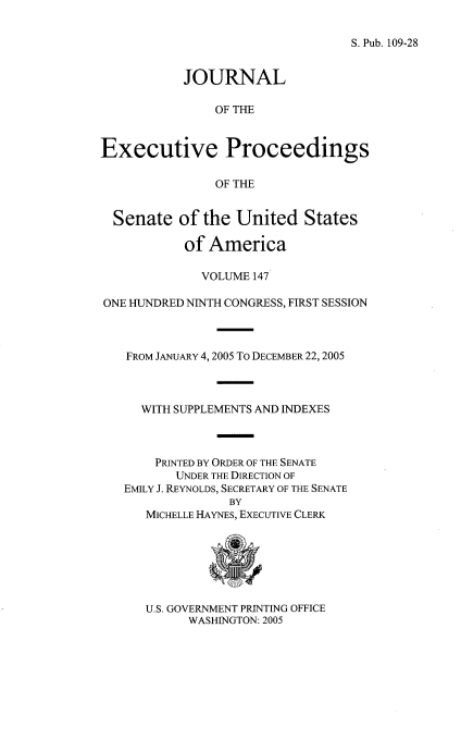 handle is hein.congrec/jexpsenusa0188 and id is 1 raw text is: 

S. Pub. 109-28


           JOURNAL

               OF THE


Executive Proceedings

               OF THE


  Senate of the United States

           of America

              VOLUME 147

ONE HUNDRED NINTH CONGRESS, FIRST SESSION



   FROM JANUARY 4, 2005 To DECEMBER 22, 2005



     WITH SUPPLEMENTS AND INDEXES



       PRINTED BY ORDER OF THE SENATE
          UNDER THE DIRECTION OF
   EMILY J. REYNOLDS, SECRETARY OF THE SENATE
                 BY
      MICHELLE HAYNES, EXECUTIVE CLERK


U.S. GOVERNMENT PRINTING OFFICE
      WASHINGTON: 2005


