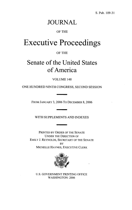 handle is hein.congrec/jexpsenusa0189 and id is 1 raw text is: 


S. Pub. 109-31


            JOURNAL

                OF THE


 Executive Proceedings

                OF THE


  Senate of the United States

            of America

              VOLUME 148

ONE HUNDRED NINTH CONGRESS, SECOND SESSION



    FROM JANUARY 3, 2006 To DECEMBER 8,2006



      WITH SUPPLEMENTS AND INDEXES



        PRINTED BY ORDER OF THE SENATE
           UNDER THE DIRECTION OF
    EMILY J. REYNOLDS, SECRETARY OF THE SENATE
                  BY
       MICHELLE HAYNES, EXECUTIVE CLERK


U.S. GOVERNMENT PRINTING OFFICE
      WASHINGTON: 2006


