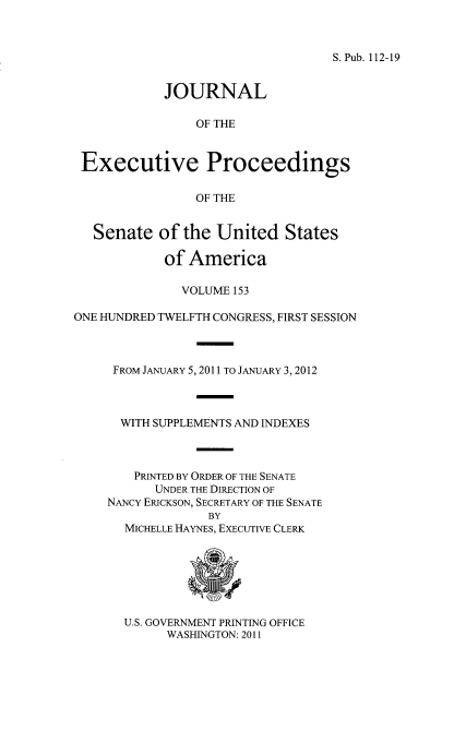 handle is hein.congrec/jexpsenusa0194 and id is 1 raw text is: 



S. Pub. 112-19


            JOURNAL

                OF THE


 Executive Proceedings

                OF THE


   Senate of the United States

            of America

              VOLUME 153

ONE HUNDRED TWELFTH CONGRESS, FIRST SESSION



     FROM JANUARY 5,2011 TO JANUARY 3, 2012



     WITH SUPPLEMENTS AND INDEXES



        PRINTED BY ORDER OF THE SENATE
           UNDER THE DIRECTION OF
    NANCY ERICKSON, SECRETARY OF THE SENATE
                  BY
       MICHELLE HAYNES, EXECUTIVE CLERK


U.S. GOVERNMENT PRINTING OFFICE
      WASHINGTON: 2011


