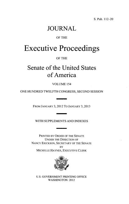 handle is hein.congrec/jexpsenusa0195 and id is 1 raw text is: 




S.Pub. 112-20


             JOURNAL

                 OF THE


  Executive Proceedings

                 OF THE


    Senate of the United States

             of America

               VOLUME 154

ONE HUNDRED TWELFTH CONGRESS, SECOND SESSION



      FROM JANuARY 3, 2012 To JANUARY 3, 2013



      WITH SUPPLEMENTS AND INDEXES



         PRINTED BY ORDER OF THE SENATE
            UNDER THE DIRECTION OF
     NANCY ERICKSON, SECRETARY OF THE SENATE
                   BY
        MICHELLE HAYNES, EXECUTIVE CLERK


U.S. GOVERNMENT PRINTING OFFICE
      WASHINGTON: 2012



