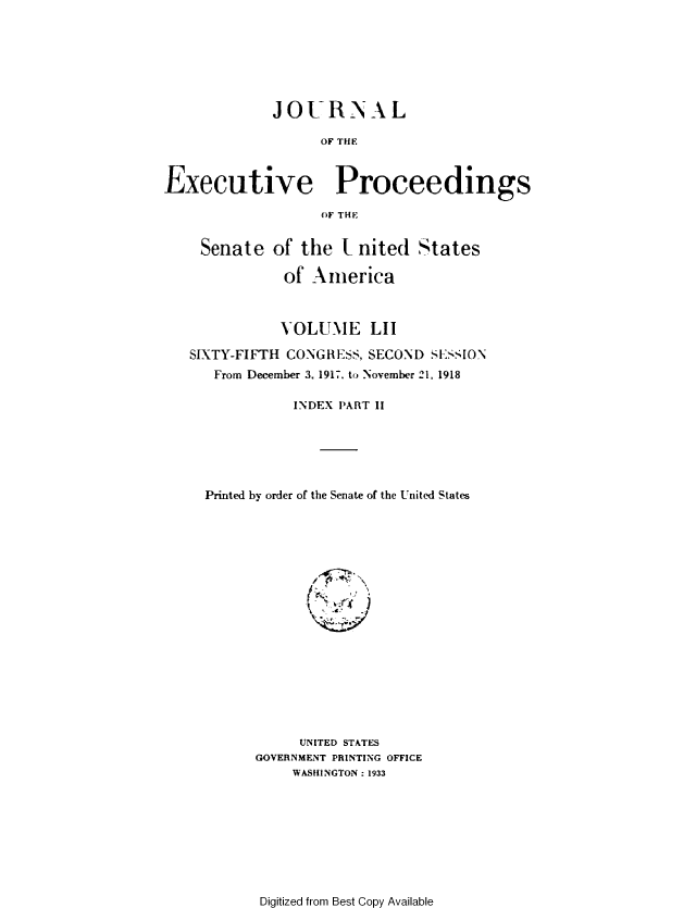 handle is hein.congrec/jexpsenusa0196 and id is 1 raw text is: 







             JOURNAL

                   OF THE



Executive Proceedings

                   OF THE


    Senate   of the  t nited  States

              of  America



              VOLUME LII

   SIXTY-FIFTH CONGRESS, SECOND SESSION
      From December 3. 1917. to November 21, 1918

               INDEX PART II






     Printed by order of the Senate of the United States



















                UNITED STATES
           GOVERNMENT PRINTING OFFICE
               WASHINGTON : 1933


Digitized from Best Copy Available



