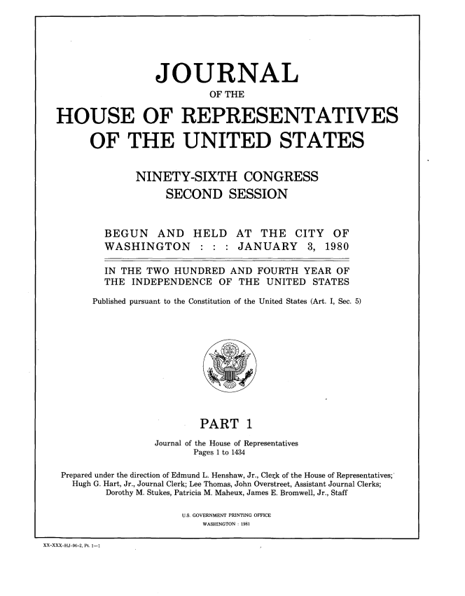 handle is hein.congrec/jhouseus0001 and id is 1 raw text is: 






                   JOURNAL
                            OF THE

  HOUSE OF REPRESENTATIVES

        OF THE UNITED STATES


                NINETY-SIXTH CONGRESS

                     SECOND SESSION



          BEGUN AND HELD AT THE CITY OF
          WASHINGTON : : : JANUARY 3, 1980

          IN THE TWO  HUNDRED   AND FOURTH  YEAR  OF
          THE  INDEPENDENCE   OF THE  UNITED  STATES

        Published pursuant to the Constitution of the United States (Art. I, Sec. 5)











                           PART   1
                   Journal of the House of Representatives
                         Pages 1 to 1434

   Prepared under the direction of Edmund L. Henshaw, Jr., Clerik of the House of Representatives;
     Hugh G. Hart, Jr., Journal Clerk; Lee Thomas, John Overstreet, Assistant Journal Clerks;
           Dorothy M. Stukes, Patricia M. Maheux, James E. Bromwell, Jr., Staff

                       U.S. GOVERNMENT PRINTING OFFICE
                           WASHINGTON : 1981

XX-XXX-HJ-96-2, Pt. 1-1


