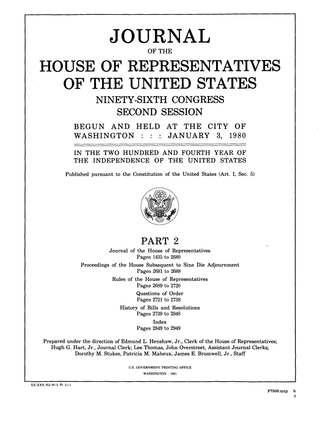 handle is hein.congrec/jhouseus0002 and id is 1 raw text is: 





                     JOURNAL
                               OF THE


  HOUSE OF REPRESENTATIVES


         OF THE UNITED STATES

                  NINETY-SIXTH CONGRESS

                       SECOND SESSION

            BEGUN AND HELD AT THE CITY OF
            WASHINGTON : : : JANUARY 3, 1980


            IN THE  TWO  HUNDRED   AND   FOURTH  YEAR   OF
            THE  INDEPENDENCE OF THE UNITED STATES

         Published pursuant to the Constitution of the United States (Art. I, Sec. 5)










                              PART 2
                     Journal of the House of Representatives
                             Pages 1435 to 2680
             Proceedings of the House Subsequent to Sine Die Adjournment
                             Pages 2681 to 2688
                      Rules of the House of Representatives
                             Pages 2689 to 2720
                             Questions of Order
                             Pages 2721 to 2738
                        History of Bills and Resolutions
                            Pages 2739 to 2848
                                 Index
                             Pages 2849 to 2949

   Prepared under the direction of Edmund L. Henshaw, Jr., Clerk of the House of Representatives;
     Hugh G. Hart, Jr., Journal Clerk; Lee Thomas, John Overstreet, Assistant Journal Clerks;
            Dorothy M. Stukes, Patricia M. Maheux, James E. Bromwell, Jr., Staff

                          U.S. GOVERNMENT PRINTING OFFICE
                              WASHINGTON : 1981

XX-XXX-HJ-96-2, Pt. 2-1
                                                                F7500.mtp b
                                                                       2


