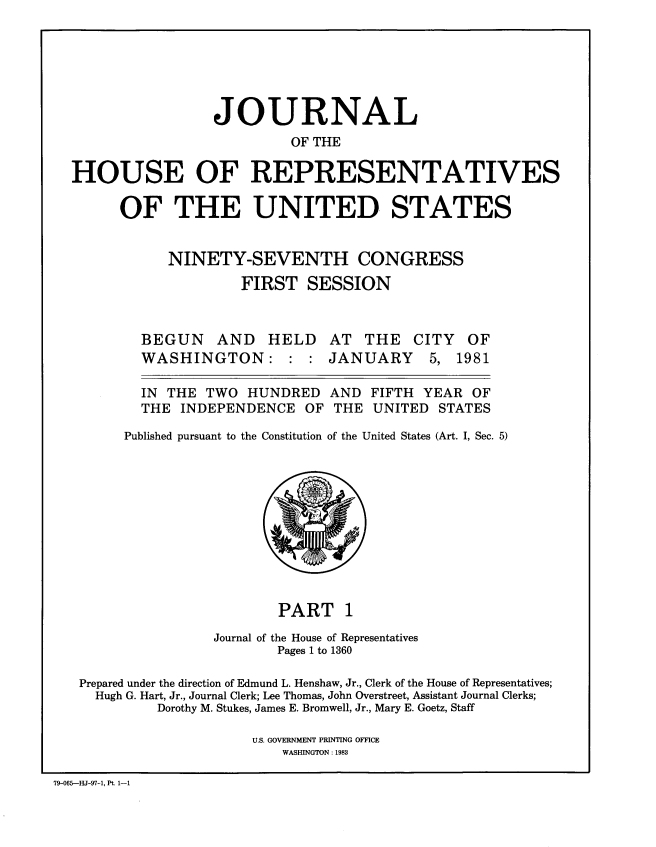 handle is hein.congrec/jhouseus0003 and id is 1 raw text is: 






                 JOURNAL
                          OF THE

HOUSE OF REPRESENTATIVES

      OF THE UNITED STATES


           NINETY-SEVENTH CONGRESS
                    FIRST SESSION


BEGUN AND HELD
WASHINGTON: : :


AT THE CITY OF
JANUARY 5, 1981


  IN THE TWO HUNDRED AND FIFTH YEAR OF
  THE INDEPENDENCE OF THE UNITED STATES

Published pursuant to the Constitution of the United States (Art. I, Sec. 5)


                           PART 1
                   Journal of the House of Representatives
                           Pages 1 to 1360

   Prepared under the direction of Edmund L. Henshaw, Jr., Clerk of the House of Representatives;
     Hugh G. Hart, Jr., Journal Clerk; Lee Thomas, John Overstreet, Assistant Journal Clerks;
            Dorothy M. Stukes, James E. Bromwell, Jr., Mary E. Goetz, Staff

                        U.S. GOVERNMENT PRINTING OFFICE
                           WASHINGTON: 1983

79-065--HJ-97-1, Pt. 1-1


