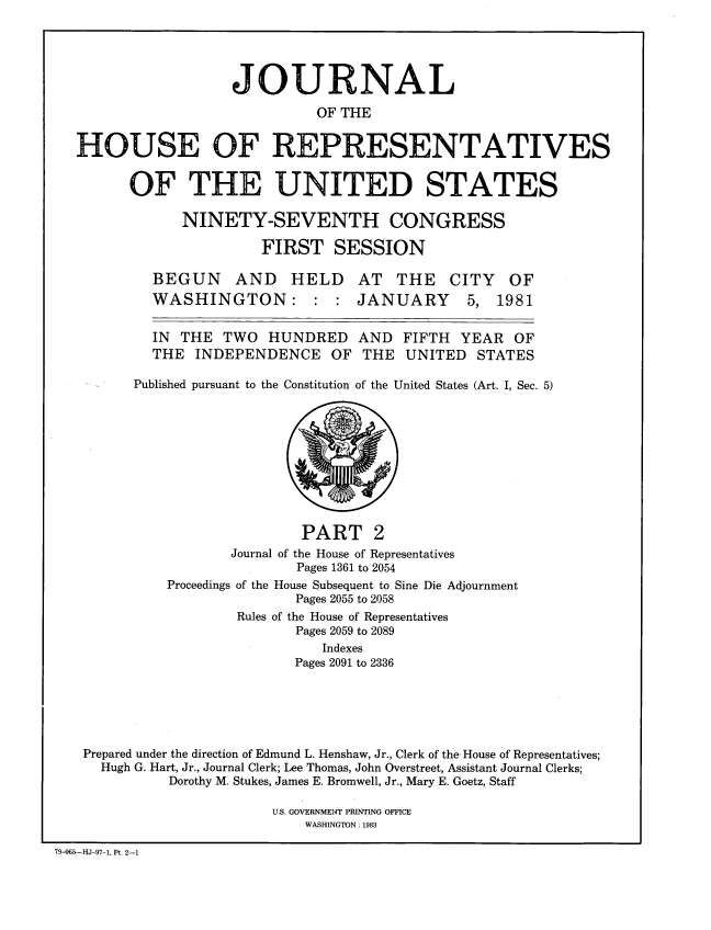 handle is hein.congrec/jhouseus0004 and id is 1 raw text is: 




                  JOURNAL
                            OF THE

HOUSE OF REPRESENTATIVES

      OF THE UNITED STATES

            NINETY-SEVENTH CONGRESS
                      FIRST SESSION


BEGUN AND HELD
WASHINGTON: : :


AT THE
JANUARY


CITY
  5,


  IN THE TWO HUNDRED AND FIFTH YEAR OF

  THE INDEPENDENCE OF THE UNITED STATES

Published pursuant to the Constitution of the United States (Art. I, Sec. 5)


                             PART 2
                     Journal of the House of Representatives
                            Pages 1361 to 2054
             Proceedings of the House Subsequent to Sine Die Adjournment
                            Pages 2055 to 2058
                     Rules of the House of Representatives
                            Pages 2059 to 2089
                               Indexes
                            Pages 2091 to 2336





   Prepared under the direction of Edmund L. Henshaw, Jr., Clerk of the- House of Representatives;
     Hugh G. Hart, Jr., Journal Clerk; Lee Thomas, John Overstreet, Assistant Journal Clerks;
             Dorothy M. Stukes, James E. Bromwell, Jr., Mary E. Goetz, Staff

                         U.S. GOVERNMENT PRINTING OFFICE
                             WASHINGTON: 1983

79-065--HJ-97-1, Pt. 2-1


OF
1981


