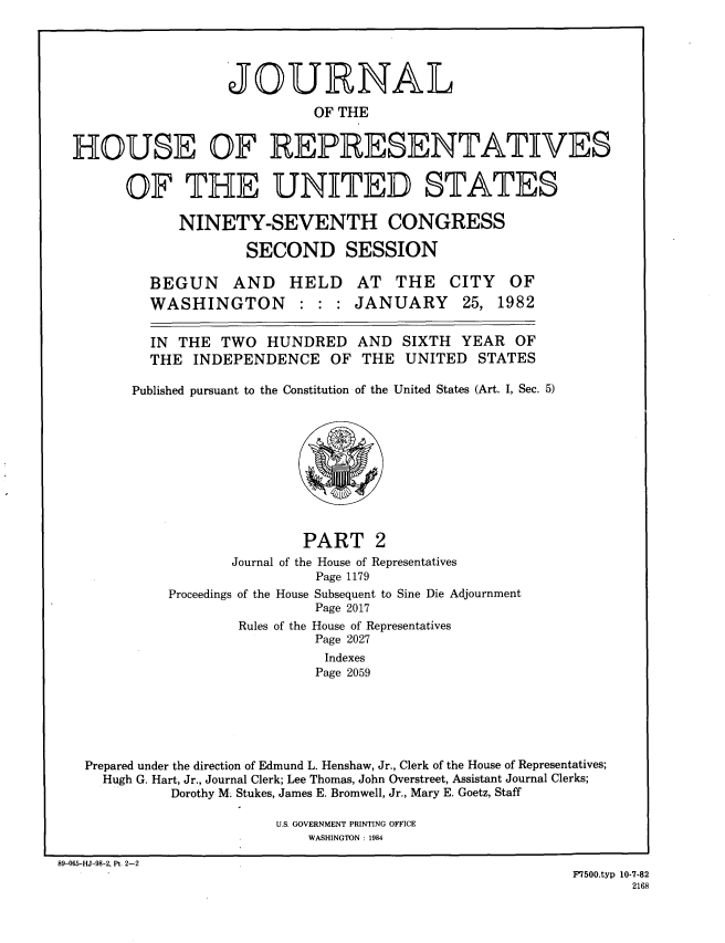 handle is hein.congrec/jhouseus0006 and id is 1 raw text is: 





                  JOURNAL

                            OF THE


HOUSE OF REPRESENTATIVES


      OF THE UNITED STATES

            NINETY-SEVENTH CONGRESS

                    SECOND SESSION

         BEGUN AND HELD AT THE CITY OF
         WASHINGTON : : : JANUARY 25, 1982

         IN THE TWO HUNDRED AND SIXTH YEAR OF

         THE INDEPENDENCE OF THE UNITED STATES

       Published pursuant to the Constitution of the United States (Art. I, Sec. 5)


                         PART 2
                 Journal of the House of Representatives
                           Page 1179
          Proceedings of the House Subsequent to Sine Die Adjournment
                          Page 2017
                  Rules of the House of Representatives
                          Page 2027
                            Indexes
                          Page 2059






Prepared under the direction of Edmund L. Henshaw, Jr., Clerk of the House of Representatives;
  Hugh G. Hart, Jr., Journal Clerk; Lee Thomas, John Overstreet, Assistant Journal Clerks;
          Dorothy M. Stukes, James E. Bromwell, Jr., Mary E. Goetz, Staff


U.S. GOVERNMENT PRINTING OFFICE
    WASHINGTON : 1984


89-065-HJ-98-2, Pt. 2-2


F7500.typ 10-7-82
       2168


