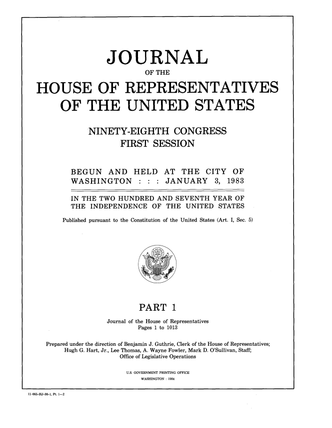 handle is hein.congrec/jhouseus0007 and id is 1 raw text is: 






                JOURNAL
                         OF THE

HOUSE OF REPRESENTATIVES

      OF THE UNITED STATES


            NINETY-EIGHTH CONGRESS
                    FIRST SESSION


BEGUN AND
WASHINGTON


HELD


AT THE CITY OF
JANUARY 3, 1983


  IN THE TWO HUNDRED AND SEVENTH YEAR OF

  THE INDEPENDENCE OF THE UNITED STATES

Published pursuant to the Constitution of the United States (Art. I, Sec. 5)


                          PART 1
                  Journal of the House of Representatives
                          Pages 1 to 1013

    Prepared under the direction of Benjamin J. Guthrie, Clerk of the House of Representatives;
        Hugh G. Hart, Jr., Lee Thomas, A. Wayne Fowler, Mark D. O'Sullivan, Staff;
                     Office of Legislative Operations

                       U.S. GOVERNMENT PRINTING OFFICE
                          WASHINGTON : 1984

11-065-HJ-98-1, Pt. 1-2



